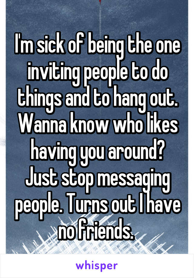 I'm sick of being the one inviting people to do things and to hang out. Wanna know who likes having you around? Just stop messaging people. Turns out I have no friends. 