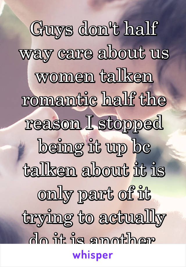 Guys don't half way care about us women talken romantic half the reason I stopped being it up bc talken about it is only part of it trying to actually do it is another 