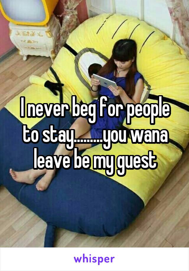 I never beg for people to stay.........you wana leave be my guest