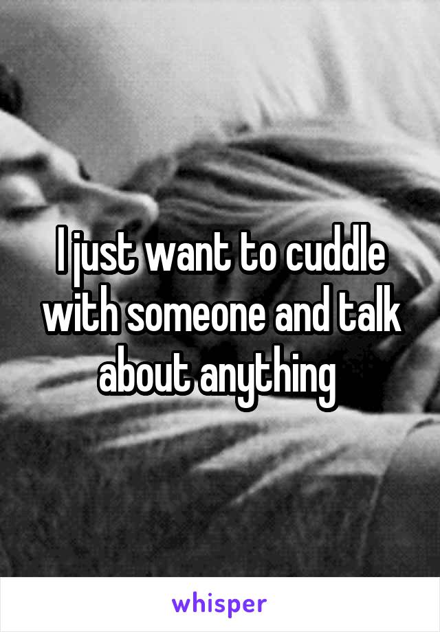 I just want to cuddle with someone and talk about anything 