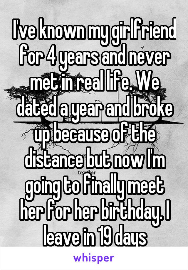 I've known my girlfriend for 4 years and never met in real life. We dated a year and broke up because of the distance but now I'm going to finally meet her for her birthday. I leave in 19 days