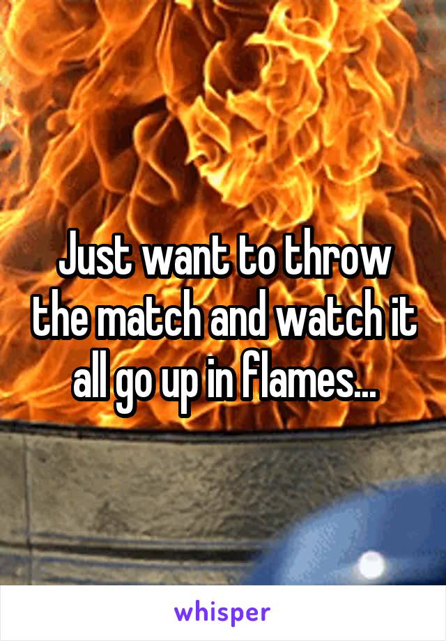 Just want to throw the match and watch it all go up in flames...