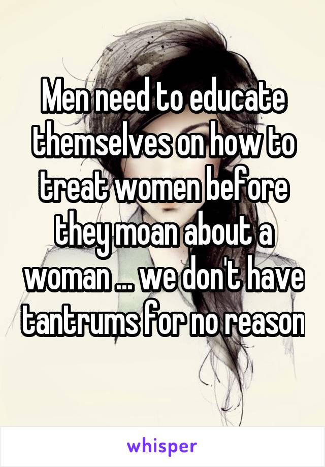 Men need to educate themselves on how to treat women before they moan about a woman ... we don't have tantrums for no reason 