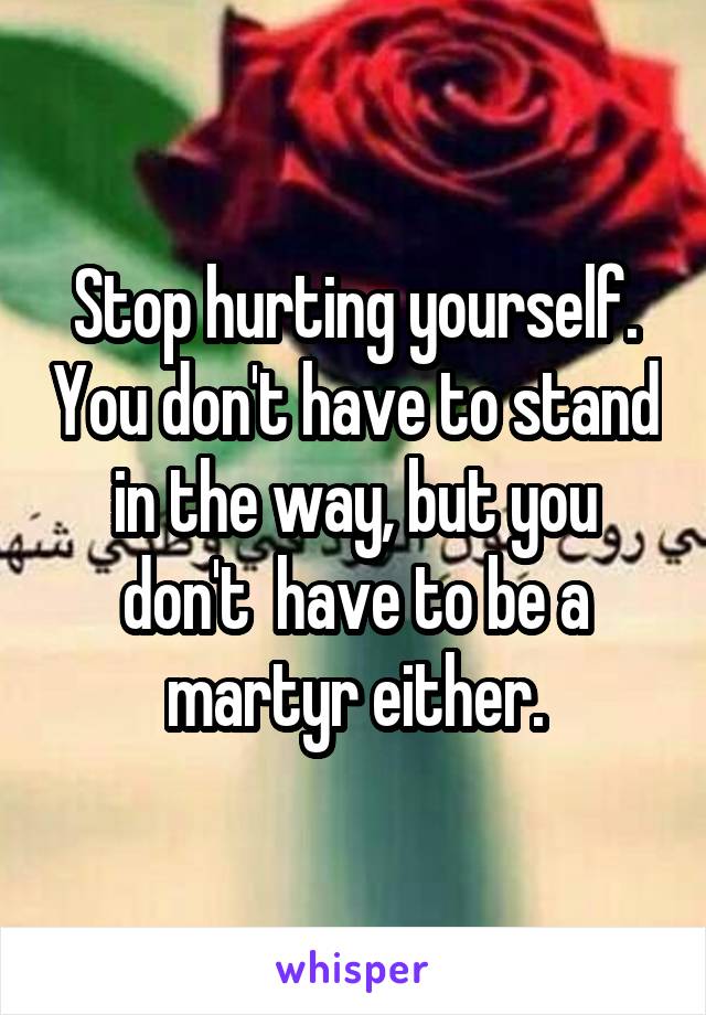 Stop hurting yourself. You don't have to stand in the way, but you don't  have to be a martyr either.