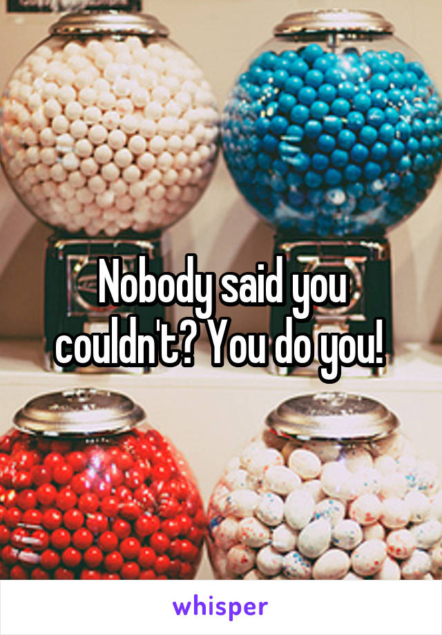 Nobody said you couldn't? You do you! 