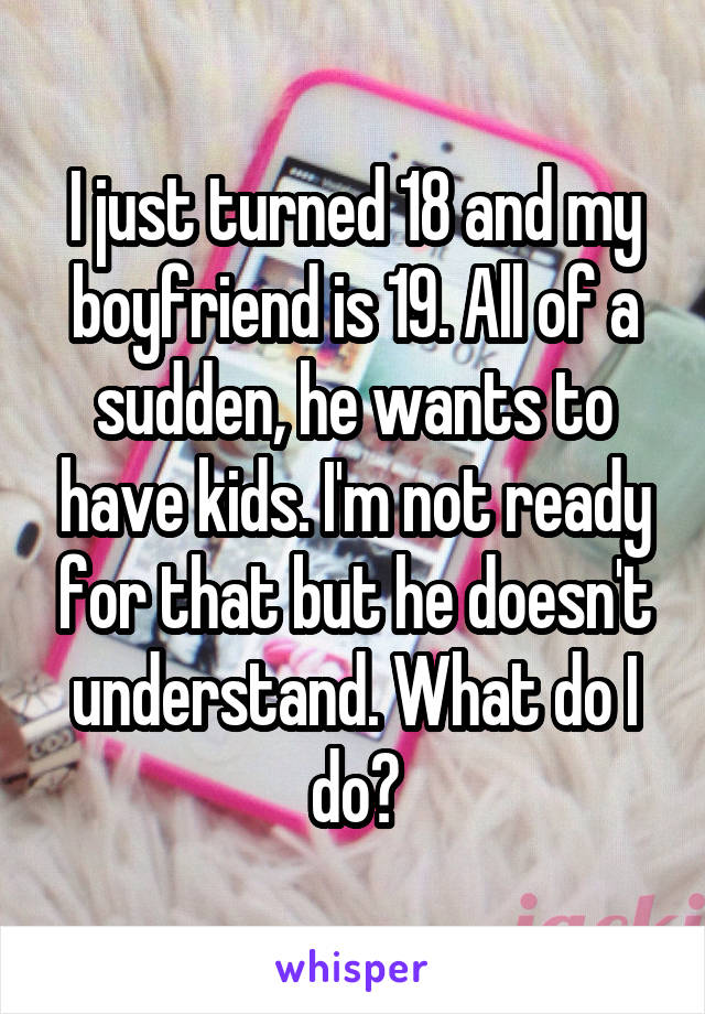 I just turned 18 and my boyfriend is 19. All of a sudden, he wants to have kids. I'm not ready for that but he doesn't understand. What do I do?