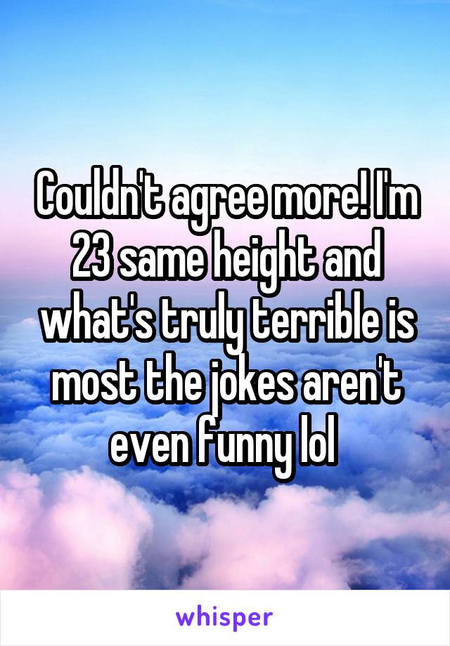 Couldn't agree more! I'm 23 same height and what's truly terrible is most the jokes aren't even funny lol 