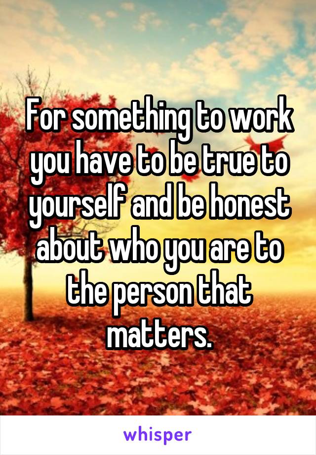 For something to work you have to be true to yourself and be honest about who you are to the person that matters.