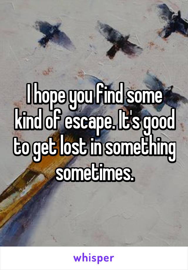 I hope you find some kind of escape. It's good to get lost in something sometimes.