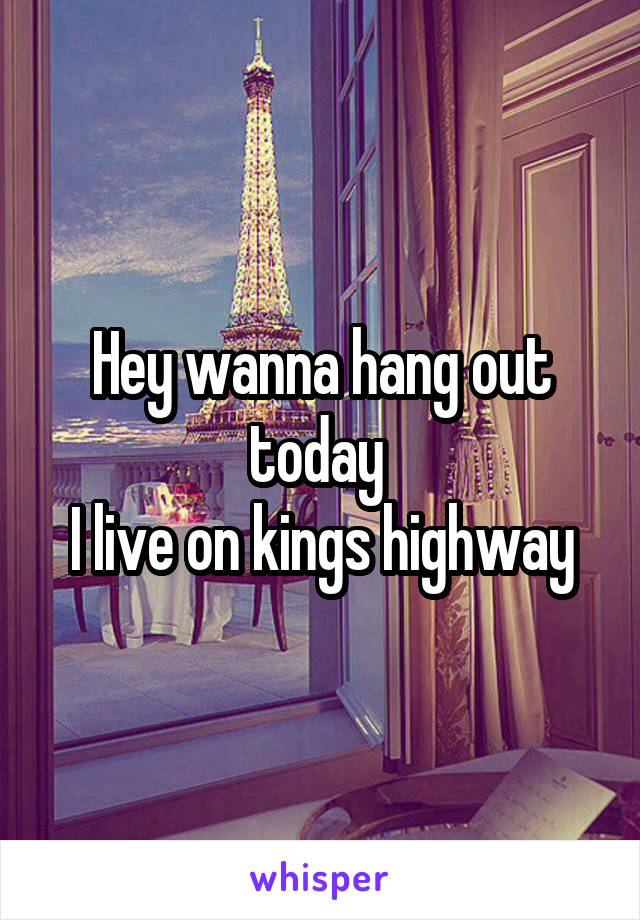 Hey wanna hang out today 
I live on kings highway