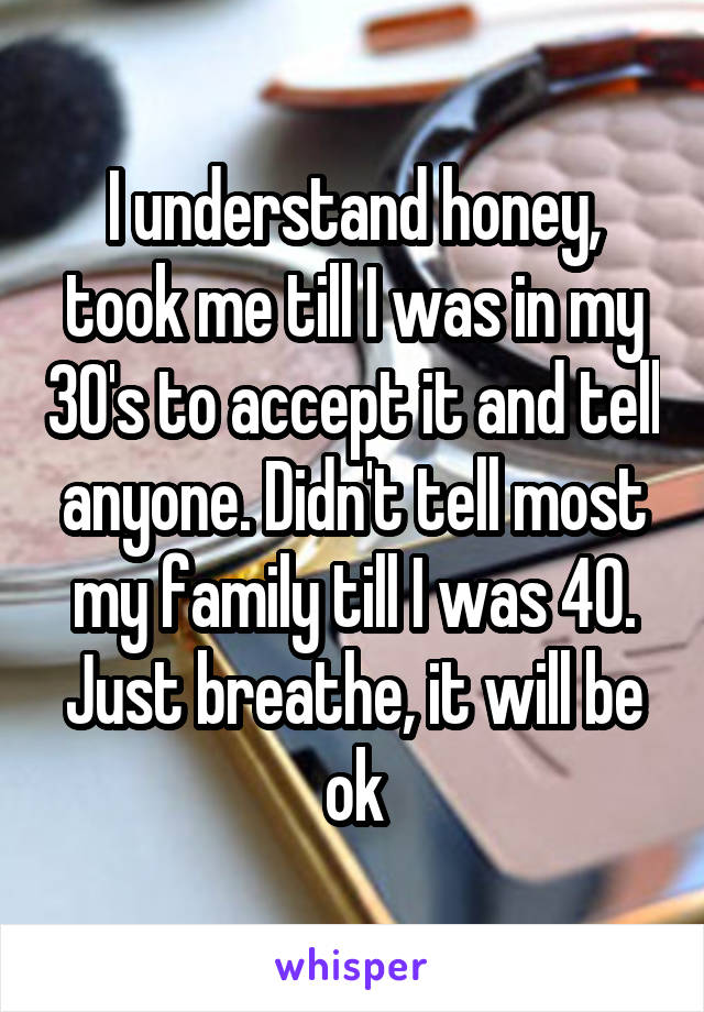I understand honey, took me till I was in my 30's to accept it and tell anyone. Didn't tell most my family till I was 40.
Just breathe, it will be ok