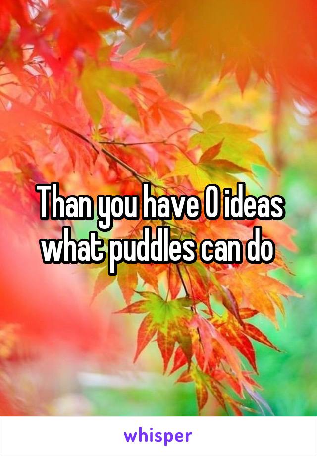 Than you have 0 ideas what puddles can do 