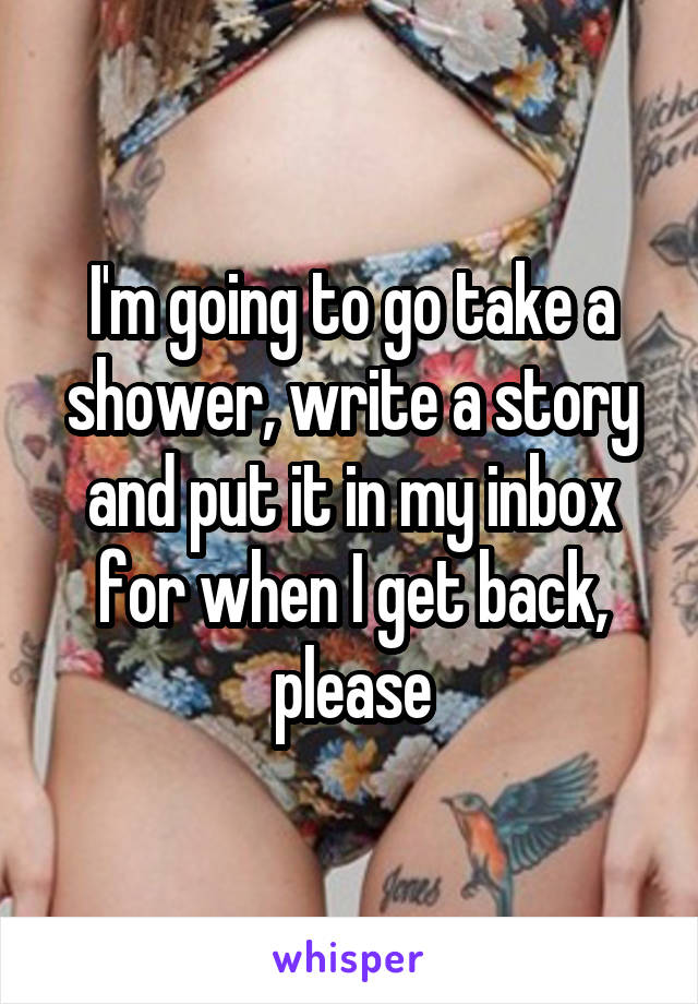 I'm going to go take a shower, write a story and put it in my inbox for when I get back, please
