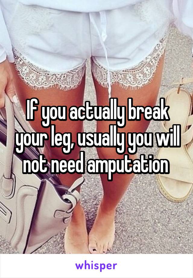 If you actually break your leg, usually you will not need amputation 