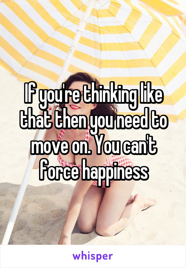 If you're thinking like that then you need to move on. You can't force happiness