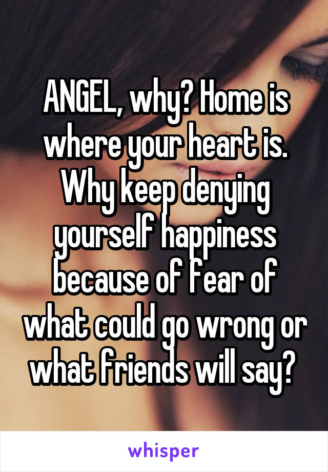 ANGEL, why? Home is where your heart is. Why keep denying yourself happiness because of fear of what could go wrong or what friends will say? 