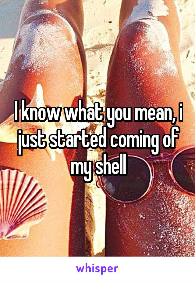 I know what you mean, i just started coming of my shell