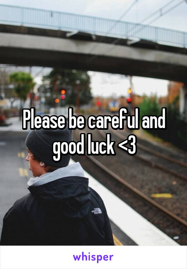 Please be careful and good luck <3