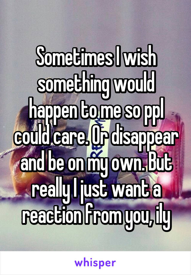 Sometimes I wish something would happen to me so ppl could care. Or disappear and be on my own. But really I just want a reaction from you, ily