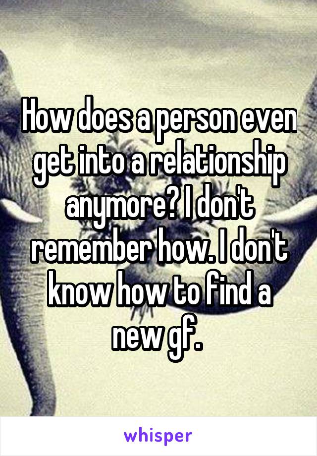 How does a person even get into a relationship anymore? I don't remember how. I don't know how to find a new gf. 