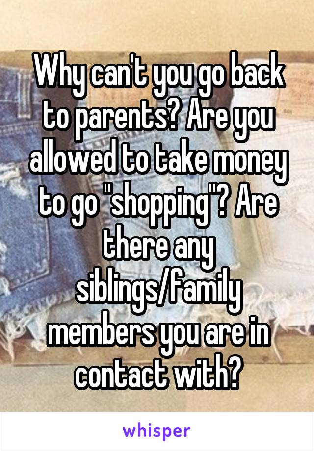 Why can't you go back to parents? Are you allowed to take money to go "shopping"? Are there any siblings/family members you are in contact with?