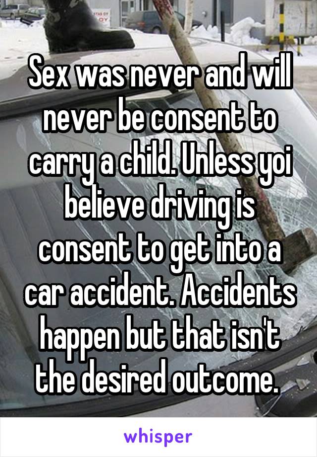 Sex was never and will never be consent to carry a child. Unless yoi believe driving is consent to get into a car accident. Accidents happen but that isn't the desired outcome. 