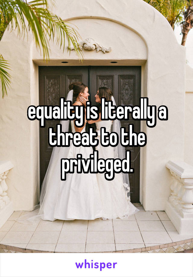 equality is literally a threat to the privileged.
