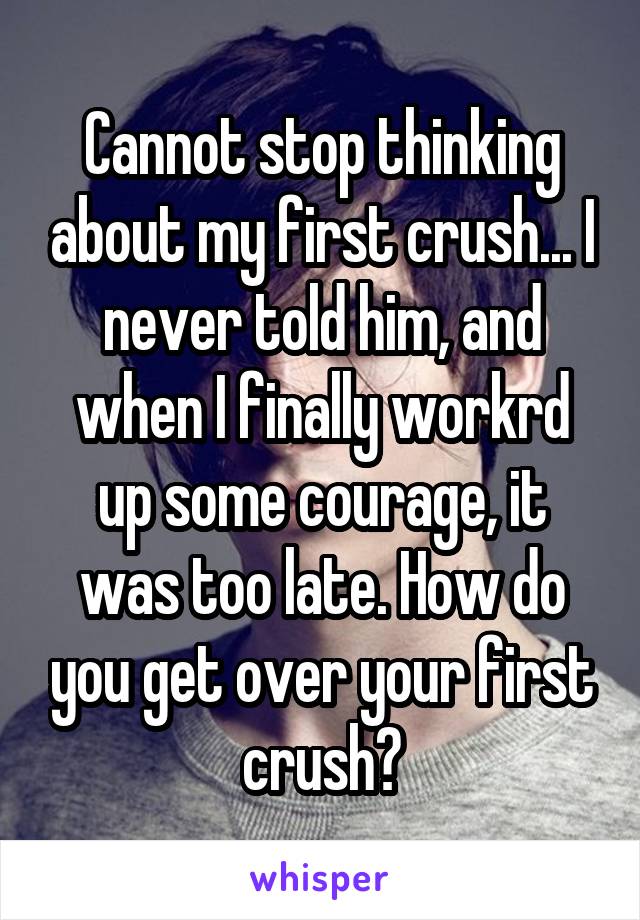 Cannot stop thinking about my first crush... I never told him, and when I finally workrd up some courage, it was too late. How do you get over your first crush?