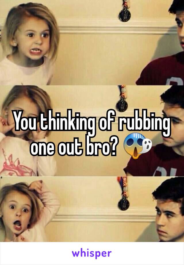 You thinking of rubbing one out bro? 😱