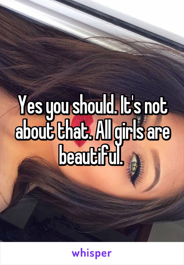Yes you should. It's not about that. All girls are beautiful. 