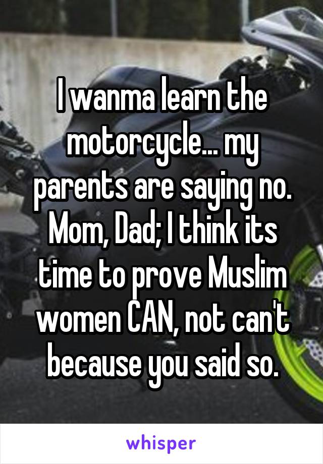 I wanma learn the motorcycle... my parents are saying no. Mom, Dad; I think its time to prove Muslim women CAN, not can't because you said so.