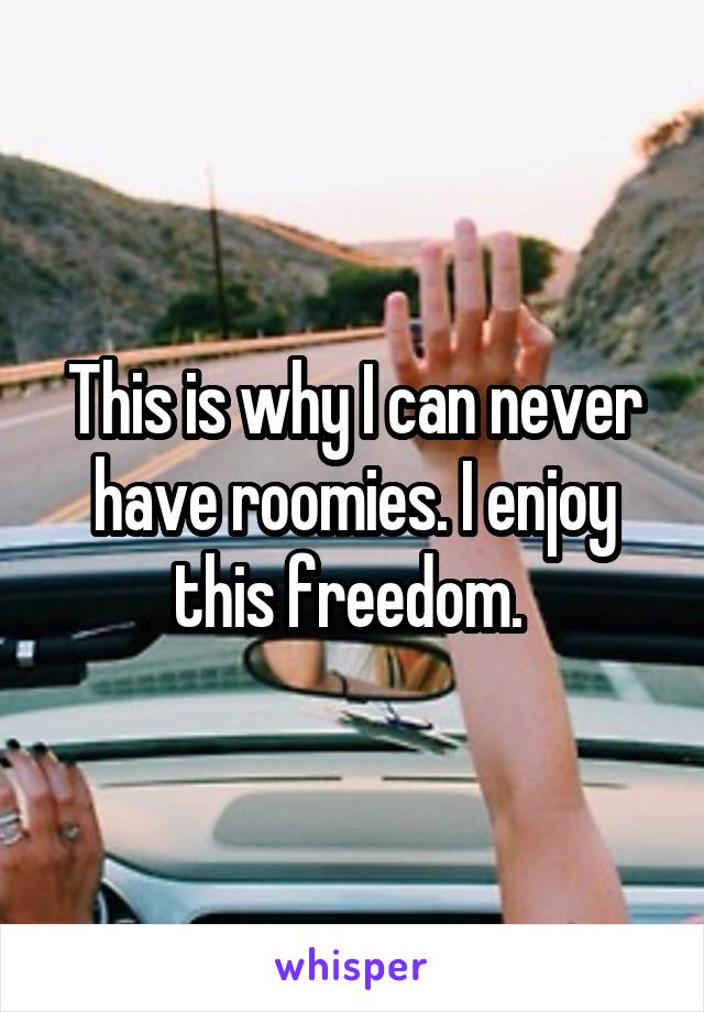 This is why I can never have roomies. I enjoy this freedom. 