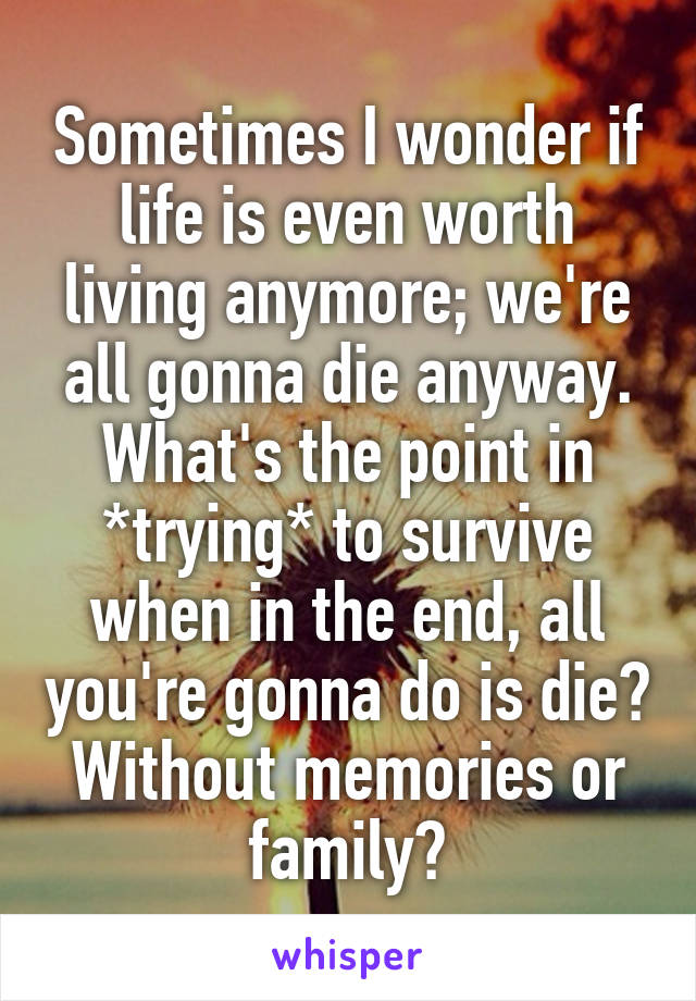 Sometimes I wonder if life is even worth living anymore; we're all gonna die anyway. What's the point in *trying* to survive when in the end, all you're gonna do is die? Without memories or family?