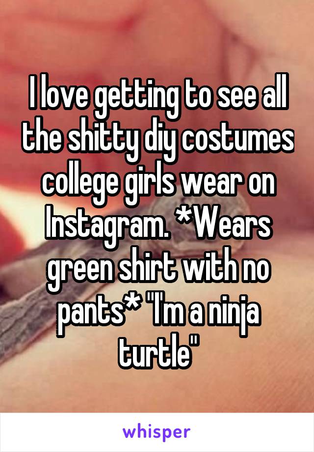 I love getting to see all the shitty diy costumes college girls wear on Instagram. *Wears green shirt with no pants* "I'm a ninja turtle"
