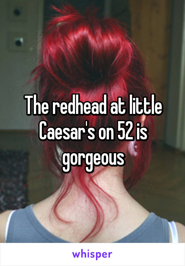 The redhead at little Caesar's on 52 is gorgeous