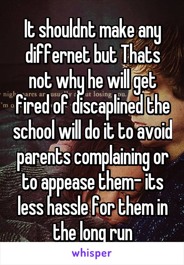 It shouldnt make any differnet but Thats not why he will get fired of discaplined the school will do it to avoid parents complaining or to appease them- its less hassle for them in the long run