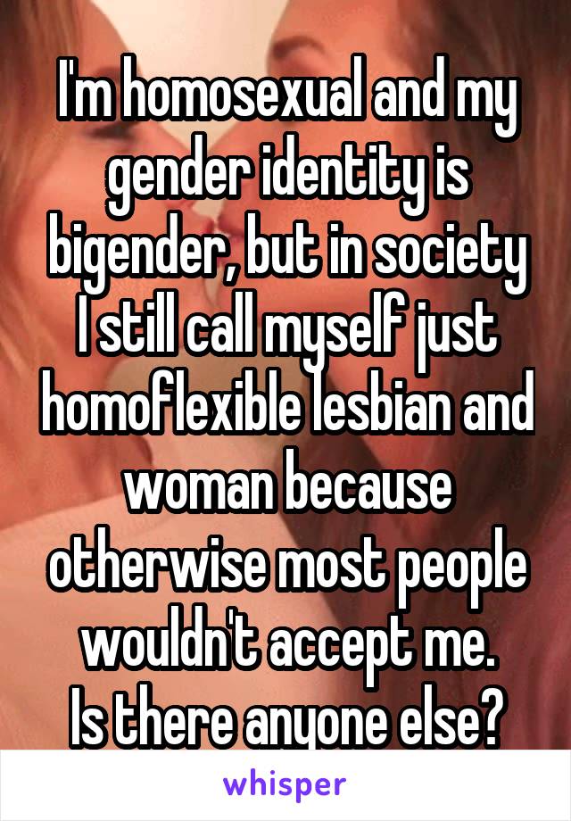 I'm homosexual and my gender identity is bigender, but in society I still call myself just homoflexible lesbian and woman because otherwise most people wouldn't accept me.
Is there anyone else?