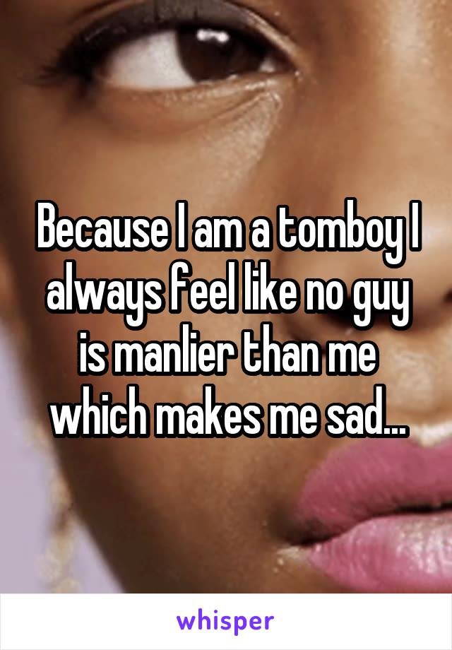 Because I am a tomboy I always feel like no guy is manlier than me which makes me sad...