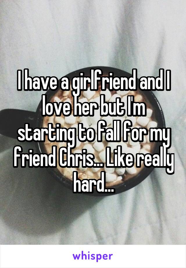 I have a girlfriend and I love her but I'm starting to fall for my friend Chris... Like really hard...