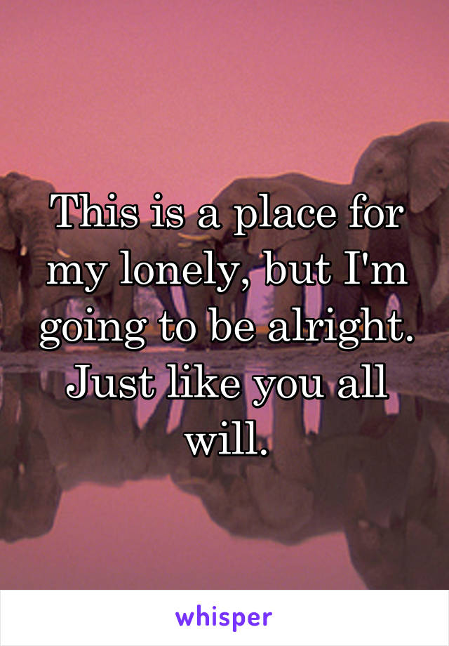 This is a place for my lonely, but I'm going to be alright. Just like you all will.