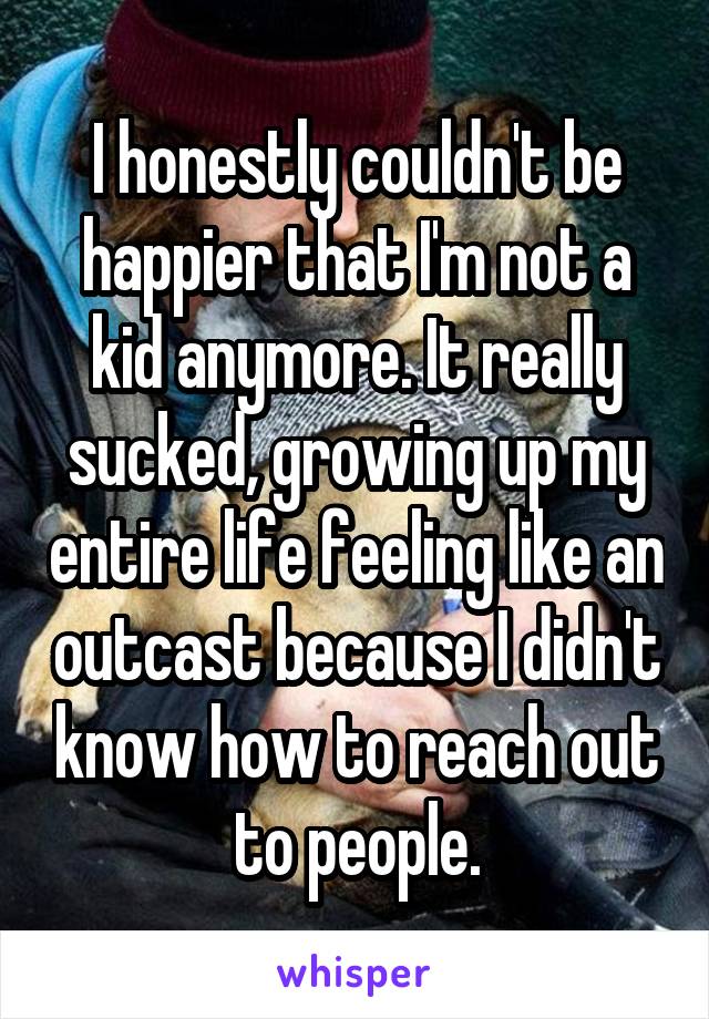 I honestly couldn't be happier that I'm not a kid anymore. It really sucked, growing up my entire life feeling like an outcast because I didn't know how to reach out to people.