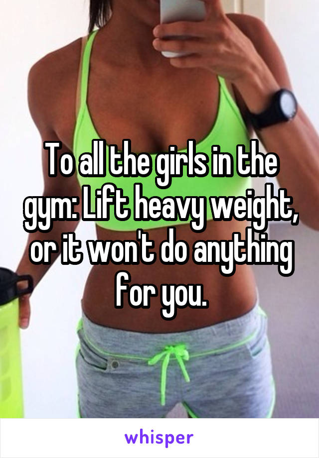 To all the girls in the gym: Lift heavy weight, or it won't do anything for you.