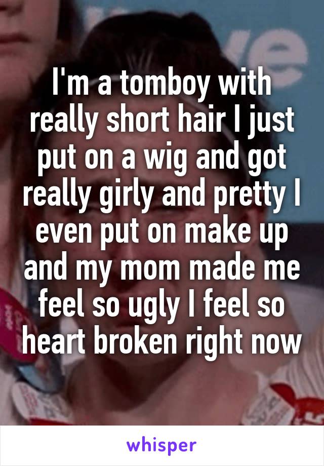 I'm a tomboy with really short hair I just put on a wig and got really girly and pretty I even put on make up and my mom made me feel so ugly I feel so heart broken right now 