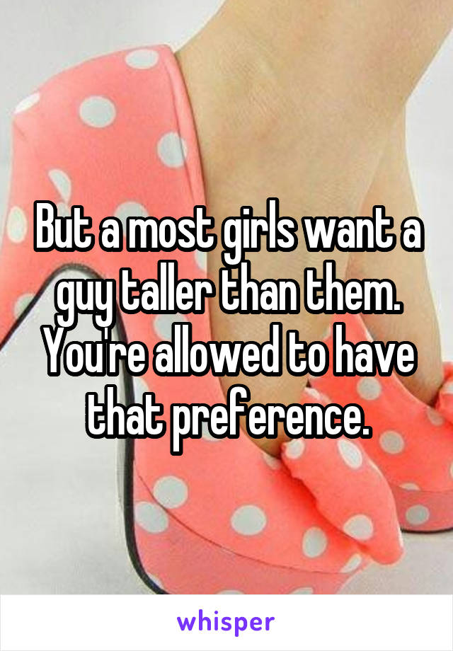 But a most girls want a guy taller than them. You're allowed to have that preference.