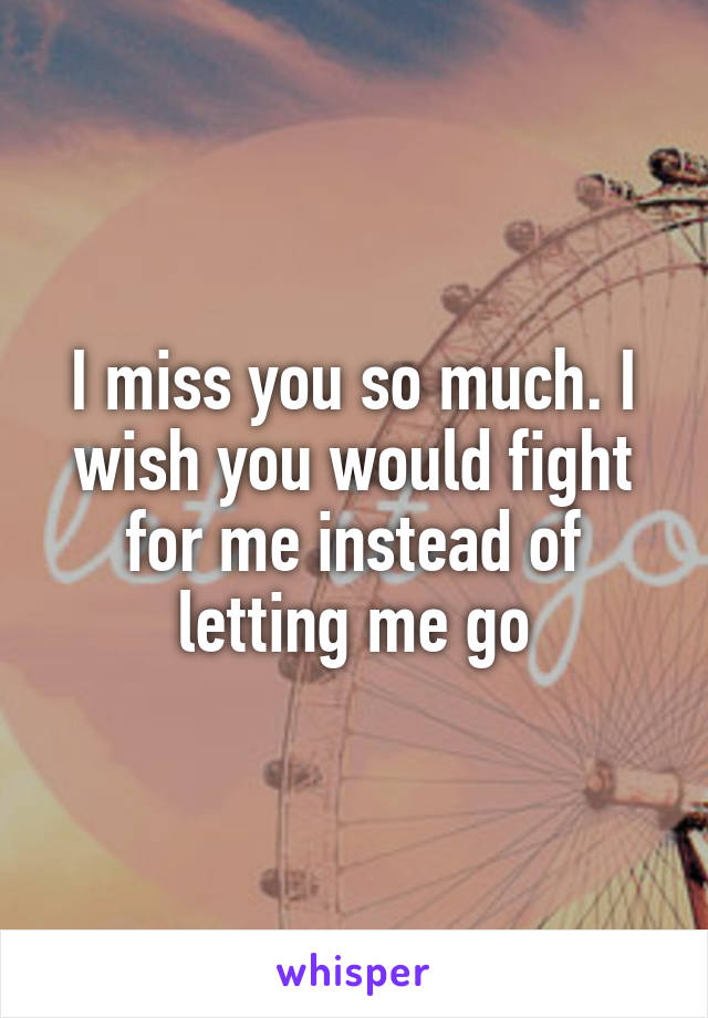 I miss you so much. I wish you would fight for me instead of letting me go