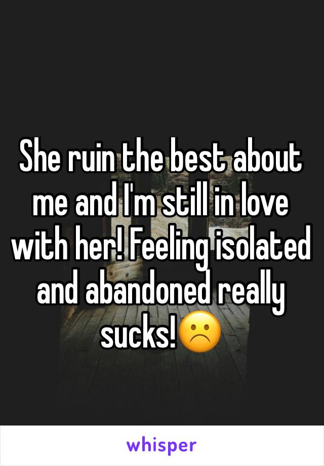 She ruin the best about me and I'm still in love with her! Feeling isolated and abandoned really sucks!☹️