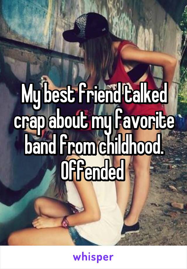 My best friend talked crap about my favorite band from childhood. Offended 