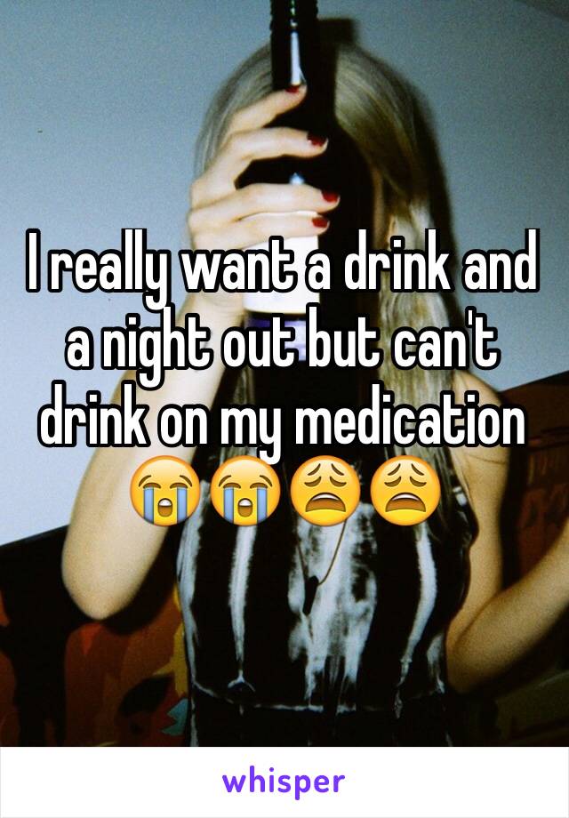 I really want a drink and a night out but can't drink on my medication 😭😭😩😩