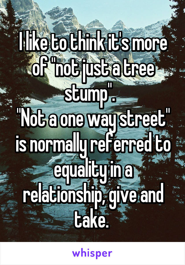 I like to think it's more of "not just a tree stump".  
"Not a one way street" is normally referred to equality in a relationship, give and take. 