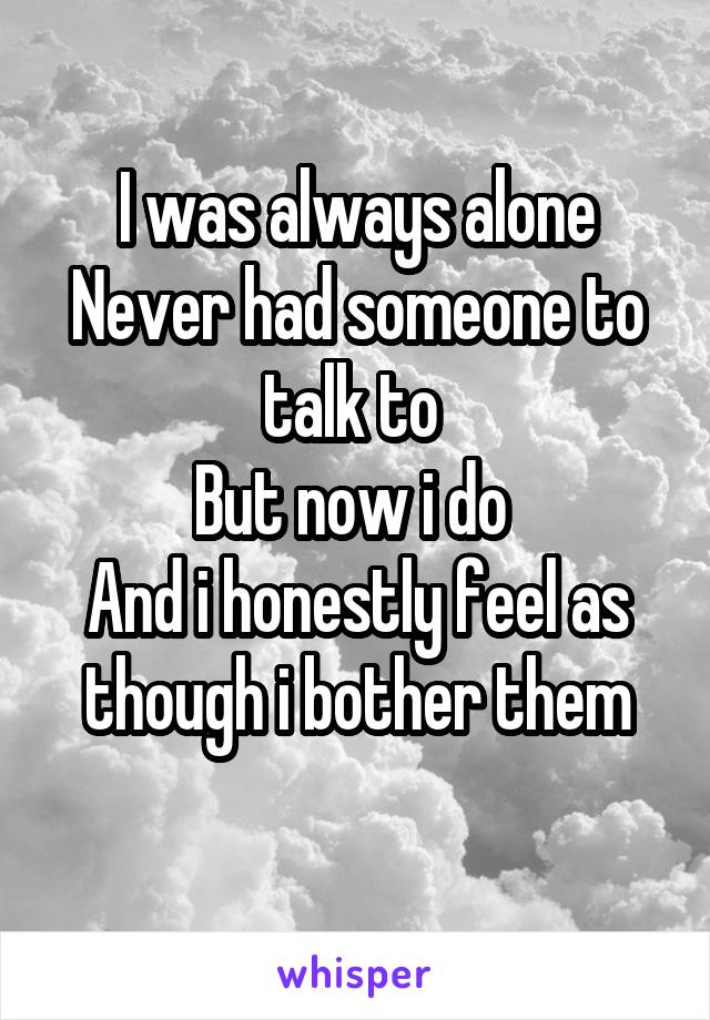 I was always alone
Never had someone to talk to 
But now i do 
And i honestly feel as though i bother them
